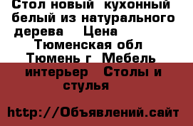 Стол новый  кухонный, белый из натурального дерева  › Цена ­ 11 000 - Тюменская обл., Тюмень г. Мебель, интерьер » Столы и стулья   